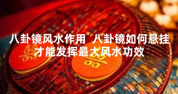 八卦镜风水作用  八卦镜如何悬挂才能发挥最大风水功效